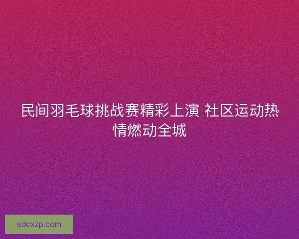 民间羽毛球挑战赛精彩上演 社区运动热情燃动全城