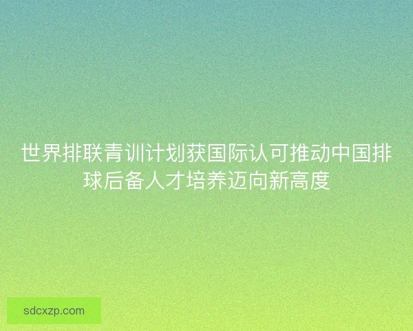 世界排联青训计划获国际认可推动中国排球后备人才培养迈向新高度