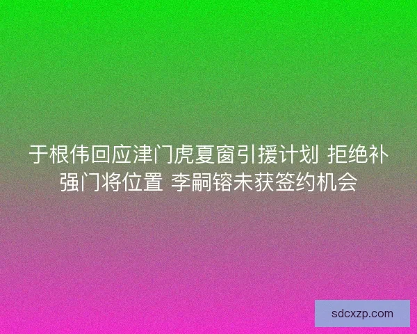 于根伟回应津门虎夏窗引援计划 拒绝补强门将位置 李嗣镕未获签约机会