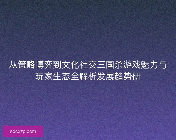 从策略博弈到文化社交三国杀游戏魅力与玩家生态全解析发展趋势研