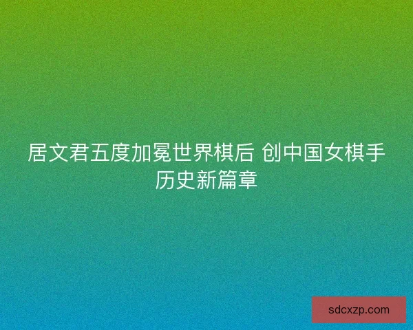 居文君五度加冕世界棋后 创中国女棋手历史新篇章