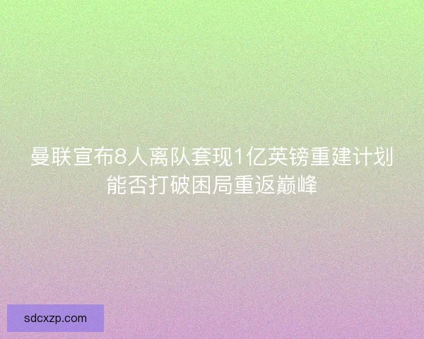 曼联宣布8人离队套现1亿英镑重建计划能否打破困局重返巅峰