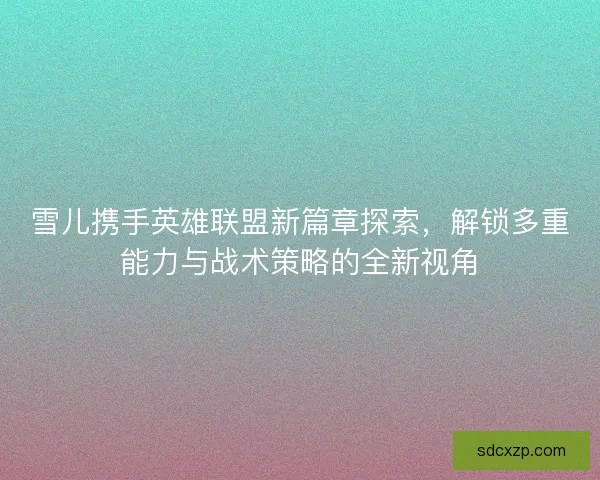 雪儿携手英雄联盟新篇章探索，解锁多重能力与战术策略的全新视角